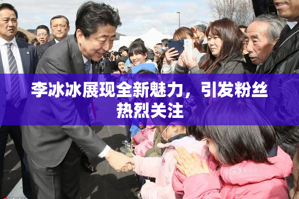 李冰冰展现全新魅力，引发粉丝热烈关注