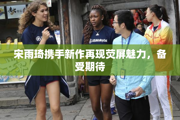 宋雨琦携手新作再现荧屏魅力，备受期待