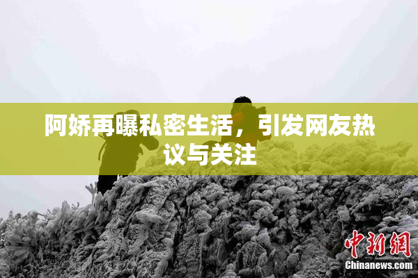 阿娇再曝私密生活，引发网友热议与关注