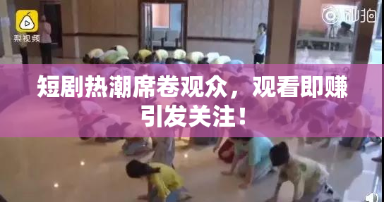 短剧热潮席卷观众，观看即赚引发关注！