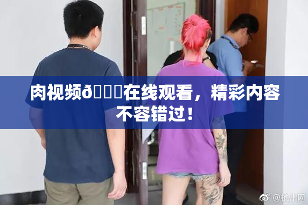 肉视频🔞在线观看，精彩内容不容错过！