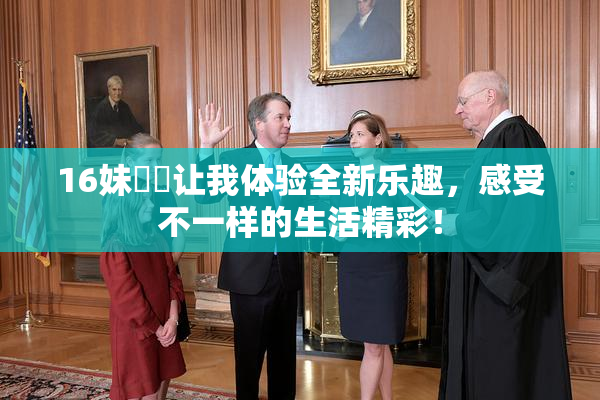 16妹妺妺让我体验全新乐趣，感受不一样的生活精彩！