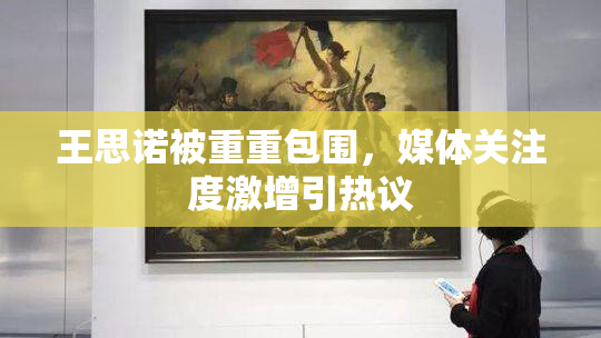 王思诺被重重包围，媒体关注度激增引热议