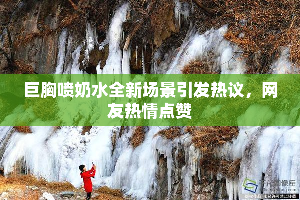 巨胸喷奶水全新场景引发热议，网友热情点赞