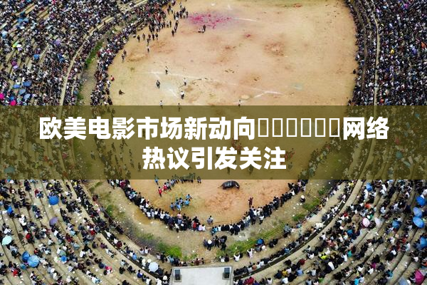 欧美电影市场新动向❌‌❌‌❌‌网络热议引发关注