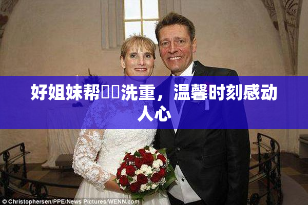 好姐妹帮妺妺洗重，温馨时刻感动人心