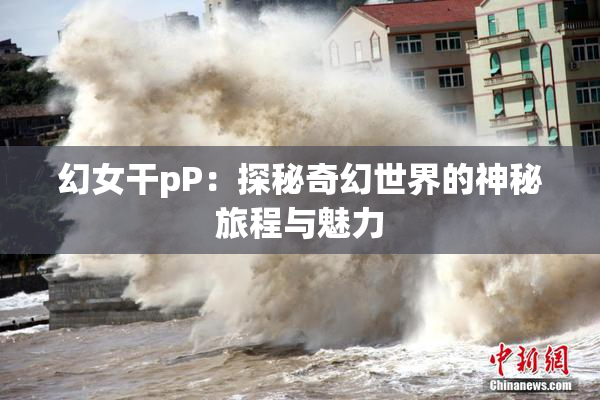 幻女干pP：探秘奇幻世界的神秘旅程与魅力