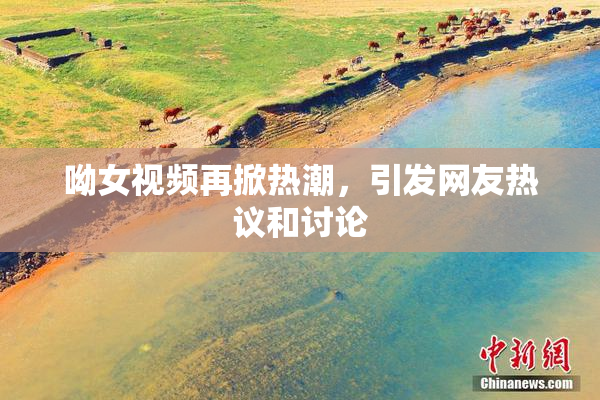 呦女视频再掀热潮，引发网友热议和讨论