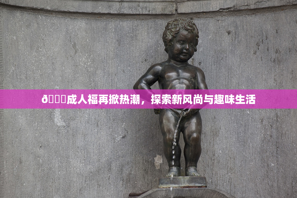 🔞成人福再掀热潮，探索新风尚与趣味生活