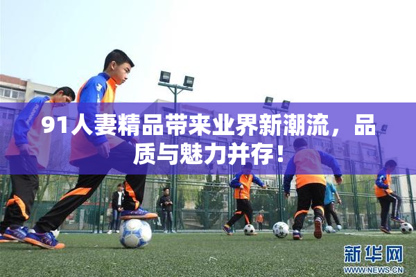 91人妻精品带来业界新潮流，品质与魅力并存！