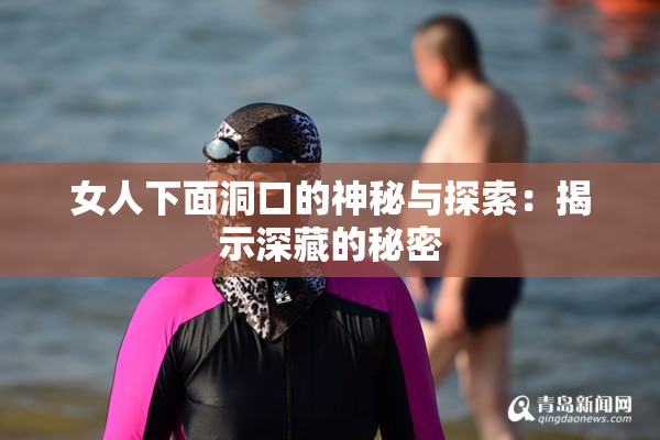 女人下面洞口的神秘与探索：揭示深藏的秘密