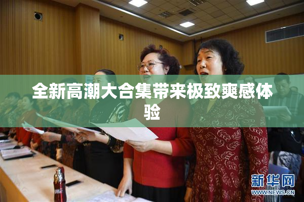 全新高潮大合集带来极致爽感体验
