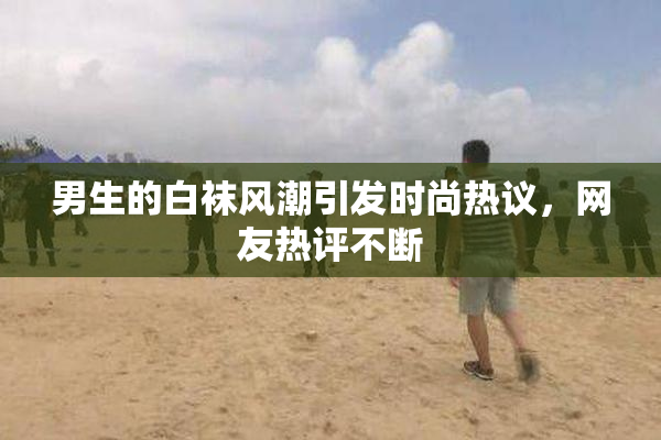 男生的白袜风潮引发时尚热议，网友热评不断