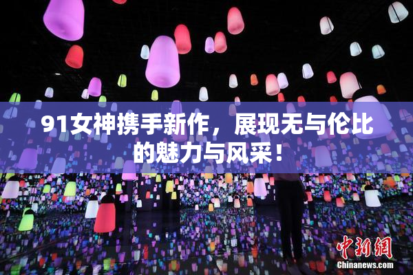 91女神携手新作，展现无与伦比的魅力与风采！
