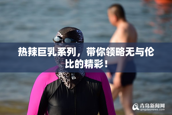 热辣巨乳系列，带你领略无与伦比的精彩！