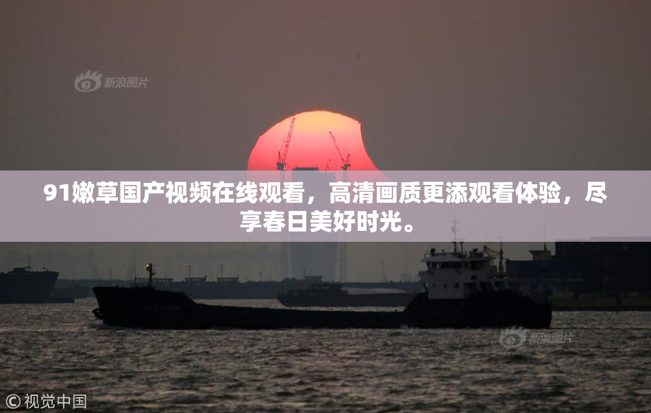91嫩草国产视频在线观看，高清画质更添观看体验，尽享春日美好时光。