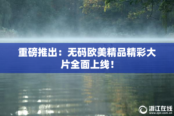 重磅推出：无码欧美精品精彩大片全面上线！