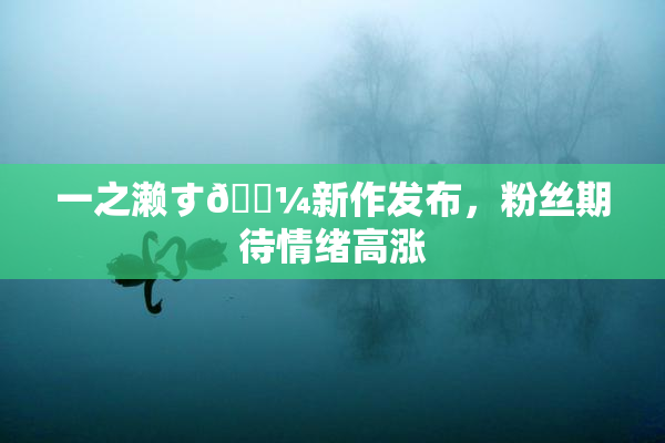 一之濑す🌼新作发布，粉丝期待情绪高涨