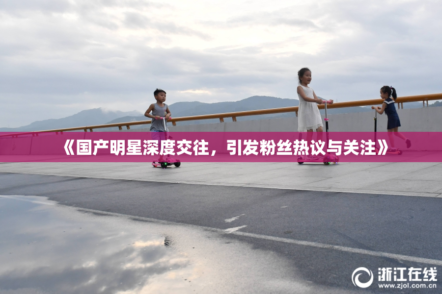 《国产明星深度交往，引发粉丝热议与关注》