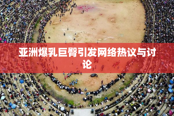 亚洲爆乳巨臀引发网络热议与讨论