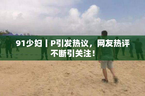 91少妇丨P引发热议，网友热评不断引关注！
