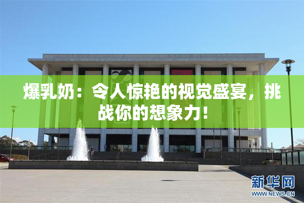爆乳奶：令人惊艳的视觉盛宴，挑战你的想象力！