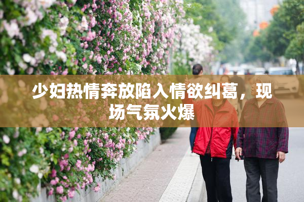 少妇热情奔放陷入情欲纠葛，现场气氛火爆