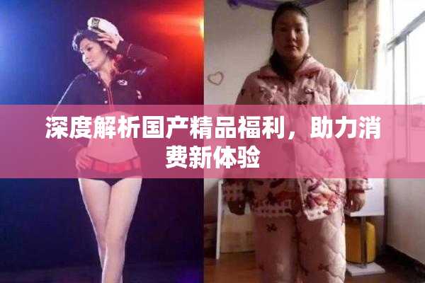 深度解析国产精品福利，助力消费新体验