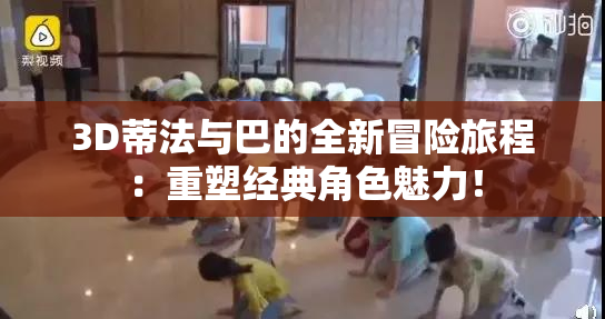 3D蒂法与巴的全新冒险旅程：重塑经典角色魅力！