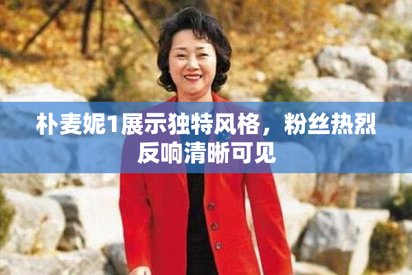 朴麦妮1展示独特风格，粉丝热烈反响清晰可见