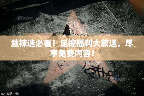 丝袜迷必看！足控福利大放送，尽享免费内容！