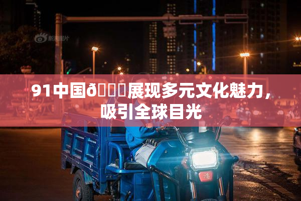 91中国🍆展现多元文化魅力，吸引全球目光