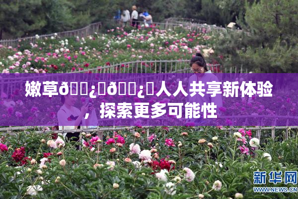 嫩草🌿‌🌿‌人人共享新体验，探索更多可能性