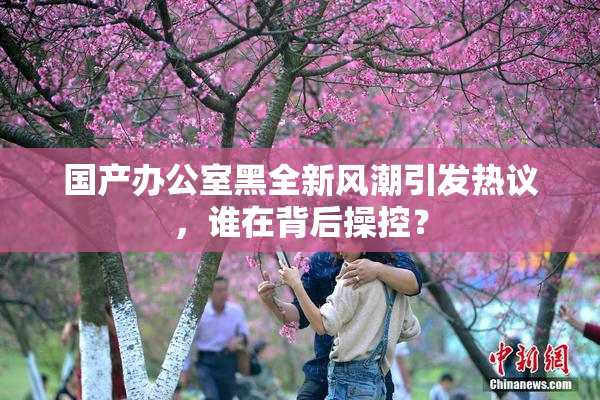 国产办公室黑全新风潮引发热议，谁在背后操控？