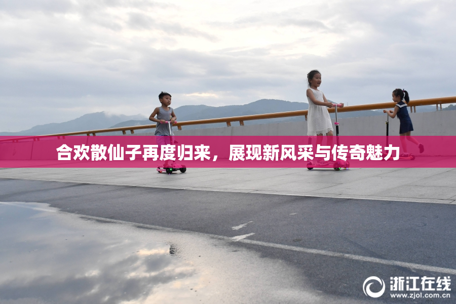 合欢散仙子再度归来，展现新风采与传奇魅力