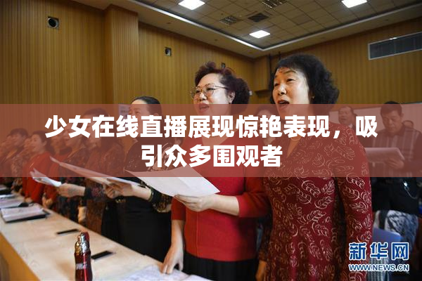 少女在线直播展现惊艳表现，吸引众多围观者