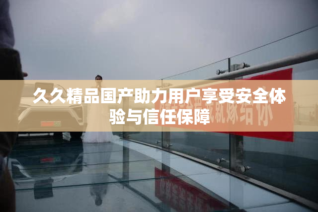 久久精品国产助力用户享受安全体验与信任保障