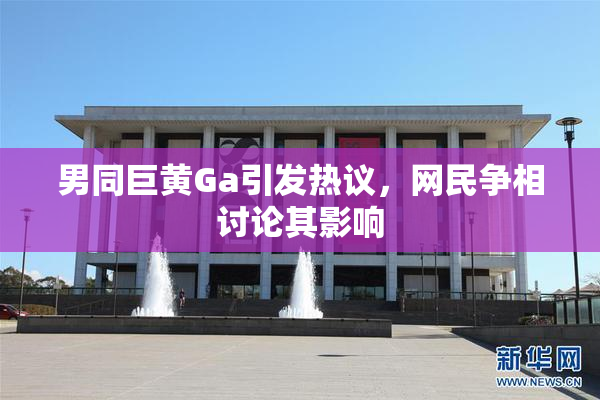 男同巨黄Ga引发热议，网民争相讨论其影响