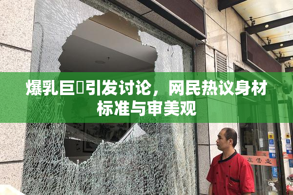爆乳巨凥引发讨论，网民热议身材标准与审美观