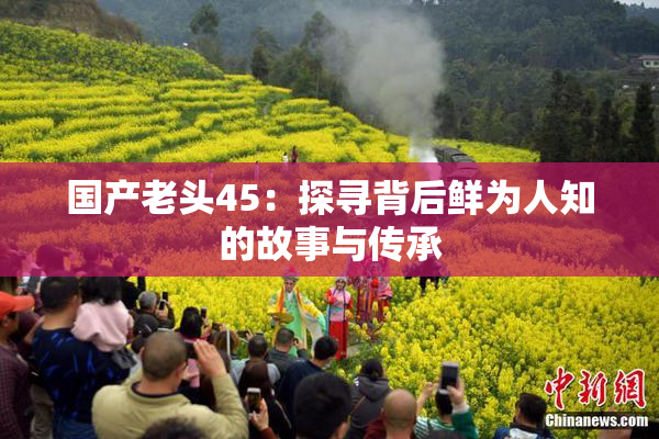 国产老头45：探寻背后鲜为人知的故事与传承