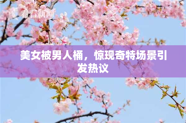 美女被男人桶，惊现奇特场景引发热议