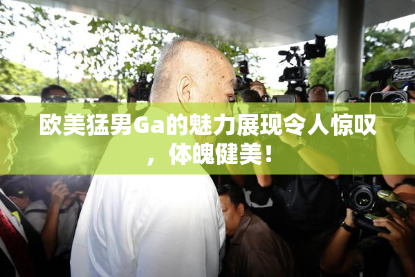欧美猛男Ga的魅力展现令人惊叹，体魄健美！