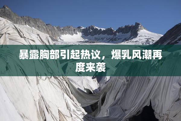 暴露胸部引起热议，爆乳风潮再度来袭