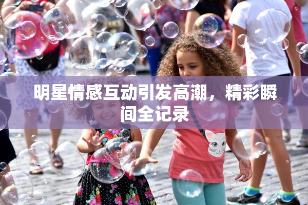明星情感互动引发高潮，精彩瞬间全记录