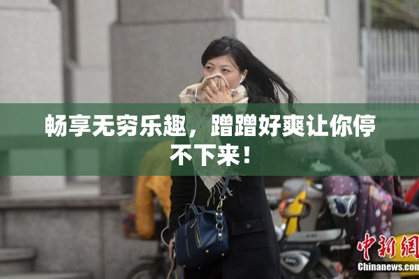 畅享无穷乐趣，蹭蹭好爽让你停不下来！