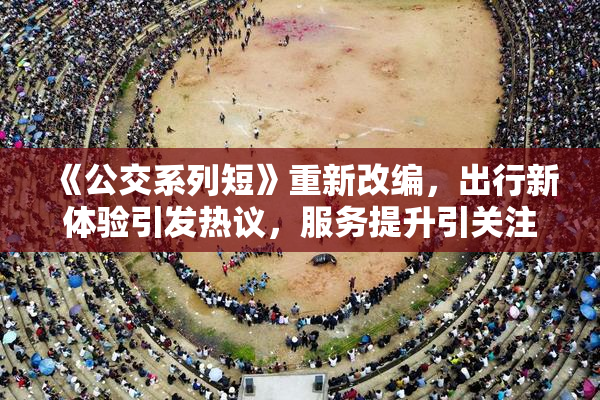 《公交系列短》重新改编，出行新体验引发热议，服务提升引关注。