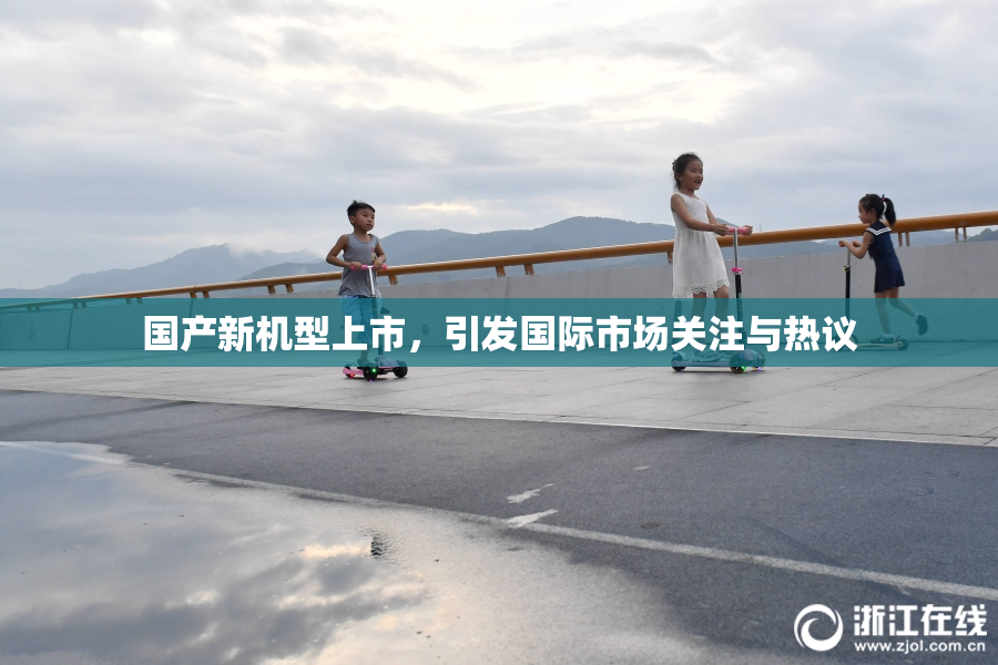 国产新机型上市，引发国际市场关注与热议