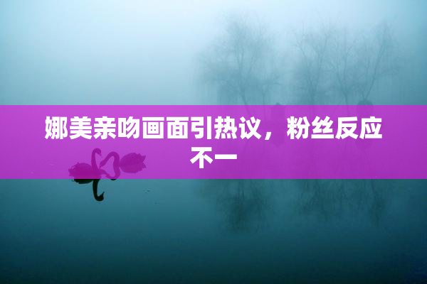 娜美亲吻画面引热议，粉丝反应不一