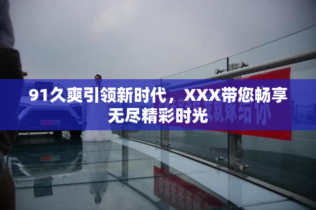 91久爽引领新时代，XXX带您畅享无尽精彩时光