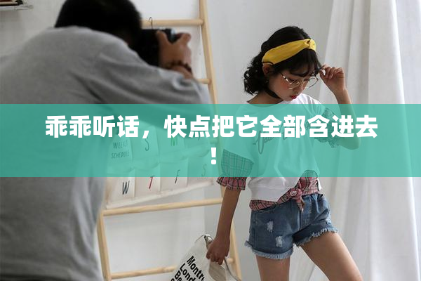 乖乖听话，快点把它全部含进去！